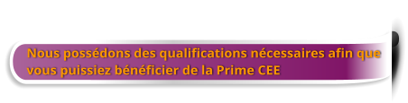 Nous possédons des qualifications nécessaires afin que  vous puissiez bénéficier de la Prime CEE