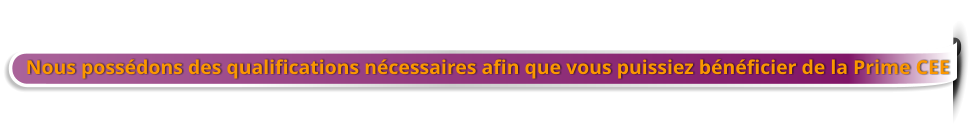 Nous possédons des qualifications nécessaires afin que vous puissiez bénéficier de la Prime CEE