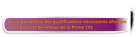 Nous possédons des qualifications nécessaires afin que  vous puissiez bénéficier de la Prime CEE