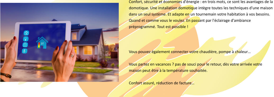 Confort, sécurité et économies d'énergie : en trois mots, ce sont les avantages de la  domotique. Une installation domotique intègre toutes les techniques d'une maison  dans un seul système. Et adapte en un tournemain votre habitation à vos besoins.  Quand et comme vous le voulez. En passant par l'éclairage d'ambiance  préprogrammé. Tout est possible !     Vous pouvez également connecter votre chaudière, pompe à chaleur…  Vous partez en vacances ? pas de souci pour le retour, dès votre arrivée votre  maison peut être à la température souhaitée.  Confort assuré, réduction de facture…